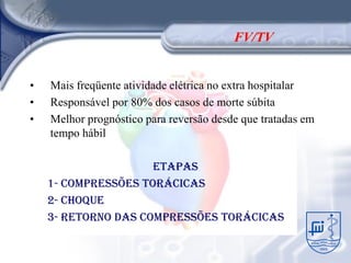 FV/TV


•   Mais freqüente atividade elétrica no extra hospitalar
•   Responsável por 80% dos casos de morte súbita
•   Melhor prognóstico para reversão desde que tratadas em
    tempo hábil

                     ETAPAS
    1- Compressões torácicas
    2- Choque
    3- Retorno das compressões torácicas
 