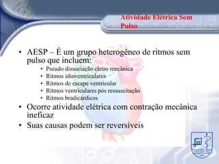 Atividade Elétrica Sem
                                        Pulso


• AESP – É um grupo heterogêneo de ritmos sem
  pulso que incluem:
      •   Pseudo dissociação eletro mecânica
      •   Ritmos idioventriculares
      •   Ritmos de escape ventricular
      •   Ritmos ventriculares pós ressuscitação
      •   Ritmos bradicárdicos
• Ocorre atividade elétrica com contração mecânica
  ineficaz
• Suas causas podem ser reversíveis
 