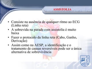ASSISTOLIA



• Consiste na ausência de qualquer ritmo ao ECG
  (Linha reta)
• A sobrevida na parada com assistolia é muito
  baixa
• Fazer o protocolo da linha reta (Cabo, Ganho,
  Derivação)
• Assim como na AESP, a identificação e o
  tratamento de causas reversíveis pode ser a única
  alternativa de sobrevivência
 
