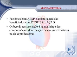 AESP E ASSISTOLIA




• Pacientes com AESP e assistolia não são
  beneficiados com DESFIBRILAÇÃO
• O foco da ressuscitação é na qualidade das
  compressões e identificação de causas reversíveis
  ou de complicadores
 