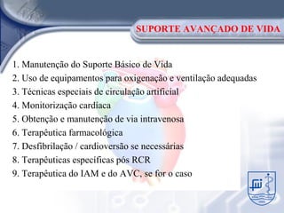 SUPORTE AVANÇADO DE VIDA


1. Manutenção do Suporte Básico de Vida
2. Uso de equipamentos para oxigenação e ventilação adequadas
3. Técnicas especiais de circulação artificial
4. Monitorização cardíaca
5. Obtenção e manutenção de via intravenosa
6. Terapêutica farmacológica
7. Desfibrilação / cardioversão se necessárias
8. Terapêuticas específicas pós RCR
9. Terapêutica do IAM e do AVC, se for o caso
 