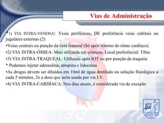 Vias de Administração

*1)   VIA INTRA-VENOSA: Veias periféricas, DE preferência veias cubitais ou
jugulares externas (2)
•Veias centrais ou punção da veia femoral (Só após retorno do ritmo cardíaco).
•2) VIA INTRA-ÓSSEA: Mais utilizada em crianças. Local preferêncial: Tíbia
•3) VIA INTRA-TRAQUEAL: Utilizada após IOT ou por punção da traquéia
* Podemos injetar adrenalina, atropina e lidocaína
•As drogas devem ser diluídas em 10ml de água destilada ou solução fisiológica a
cada 5 minutos, 2x a dose que seria usada por via I.V.
•4) VIA INTRA-CARDÍACA: Nos dias atuais, é considerada via de exceção
 