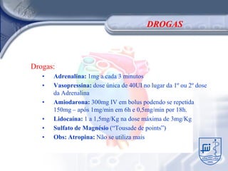 DROGAS



Drogas:
   •   Adrenalina: 1mg a cada 3 minutos
   •   Vasopressina: dose única de 40UI no lugar da 1º ou 2º dose
       da Adrenalina
   •   Amiodarona: 300mg IV em bolus podendo se repetida
       150mg – após 1mg/min em 6h e 0,5mg/min por 18h.
   •   Lidocaína: 1 a 1,5mg/Kg na dose máxima de 3mg/Kg
   •   Sulfato de Magnésio (“Tousade de points”)
   •   Obs: Atropina: Não se utiliza mais
 