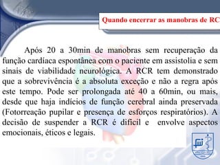 Quando encerrar as manobras de RCP



       Após 20 a 30min de manobras sem recuperação da
função cardíaca espontânea com o paciente em assistolia e sem
sinais de viabilidade neurológica. A RCR tem demonstrado
que a sobrevivência é a absoluta exceção e não a regra após
este tempo. Pode ser prolongada até 40 a 60min, ou mais,
desde que haja indícios de função cerebral ainda preservada
(Fotorreação pupilar e presença de esforços respiratórios). A
decisão de suspender a RCR é difícil e envolve aspectos
emocionais, éticos e legais.
 