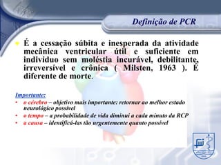 Definição de PCR

♥   É a cessação súbita e inesperada da atividade
    mecânica ventricular útil e suficiente em
    indivíduo sem moléstia incurável, debilitante,
    irreversível e crônica ( Milsten, 1963 ). É
    diferente de morte.

Importante:
• o cérebro – objetivo mais importante: retornar ao melhor estado
  neurológico possível
• o tempo – a probabilidade de vida diminui a cada minuto da RCP
• a causa – identificá-las tão urgentemente quanto possível
 