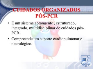 CUIDADOS ORGANIZADOS
         PÓS-PCR
• É um sistema abrangente , estruturado,
  integrado, multidisciplinar de cuidados pós-
  PCR.
• Compreende um suporte cardiopulmonar e
  neurológico.
 