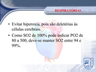 RESPIRATÓRIAS



• Evitar hiperoxia, pois são deletérias às
  células cerebrais.
• Como SO2 de 100% pode indicar PO2 de
  80 a 500, deve-se manter SO2 entre 94 e
  99%.
 