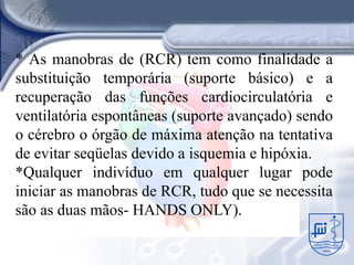 * As manobras de (RCR) tem como finalidade a
substituição temporária (suporte básico) e a
recuperação das funções cardiocirculatória e
ventilatória espontâneas (suporte avançado) sendo
o cérebro o órgão de máxima atenção na tentativa
de evitar seqüelas devido a isquemia e hipóxia.
*Qualquer indivíduo em qualquer lugar pode
iniciar as manobras de RCR, tudo que se necessita
são as duas mãos- HANDS ONLY).
 