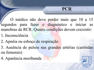 PCR

      O médico não deve perder mais que 10 a 15
segundos para fazer o diagnóstico e iniciar as
manobras de RCR. Quatro condições devem coexistir:
1. Inconsciência
2. Apnéia ou esboço de respiração
3. Ausência de pulsos nas grandes artérias (carótidas
ou femorais)
4. Aparência moribunda
 