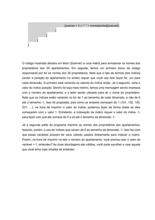 (posicao + 1) + ": " + nomes[andar][posicao]);
}
}
}
}
O código mostrado declara um leitor (Scanner) e uma matriz para armazenar os nomes dos
proprietários dos 30 apartamentos. Em seguida, temos um primeiro bloco de código
responsável por ler os nomes dos 30 proprietários. Note que o fato de termos dois índices
(andar e posição do apartamento no andar) requer que você use dois laços for, um para
cada dimensão. O primeiro está variando os valores do índice andar. Já o segundo, varia o
valor do índice posição. Dentro do laço mais interno, temos uma mensagem sendo impressa
com o número do apartamento, e o leitor sendo utilizado para ler o nome do proprietário.
Note que os índices estão variando no for de 1 ao tamanho de cada dimensão, e não de 0
até o tamanho -1. Isso foi proposital, pois como os andares começam do 1 (101, 102, 103,
201, …), na hora de imprimir o valor do índice, podemos fazer de forma direta se eles
começarem com o valor 1. Entretanto, a indexação da matriz requer o valor do índice -1,
para fazer com que ele comece do 0 e vá até o tamanho da dimensão -1.
Já a segunda parte do programa imprime os nomes dos proprietários dos apartamentos,
fazendo, porém, o uso de índices que variam de 0 ao tamanho da dimensão -1. Isso faz com
que essas variáveis possam ter seus valores usados diretamente para indexar a matriz.
Porém, na hora de imprimir na tela o número do apartamento, você precisa usar o valor da
variável + 1, entendeu? As duas abordagens são válidas, você pode escolher e usar aquela
que você acha mais simples de entender.
 