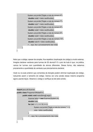 System.out.println("Digite a nota de número 6");
double nota6 = leitor.nextDouble();
System.out.println("Digite a nota de número 7");
double nota7 = leitor.nextDouble();
System.out.println("Digite a nota de número 8");
double nota8 = leitor.nextDouble();
System.out.println("Digite a nota de número 9");
double nota9 = leitor.nextDouble();
System.out.println("Digite a nota de número 10");
double nota10 = leitor.nextDouble();
// ... aqui, faz o processamento das notas
}
}
Note que o código, apesar de simples, fica repetitivo (duplicação de código) e muito extenso.
Imagine declarar variáveis para turmas de 50 alunos!!! E o pior de tudo é que, na prática,
vamos ter turmas com quantidade de alunos diferentes. Dessa forma, não sabemos
previamente a quantidade de variáveis que precisaríamos declarar.
Você viu na aula anterior que comandos de iteração podem eliminar duplicação de código,
reduzindo assim o tamanho do código. Vamos ver uma versão desse mesmo programa
agora usando laços. Observe o código e verifique se ele está correto.
import java.util.Scanner;
public class Programa10NotasFor {
public static void main(String[] args) {
Scanner leitor = new Scanner(System.in);
double nota;
for (int i = 1; i <= 10; i++) {
System.out.println("Digite a nota de número " + i);
nota = leitor.nextDouble();
}
// ... aqui, faz o processamento das notas
}
}
 