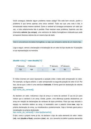 Você conseguiu detectar algum problema nesse código? Ele está bem enxuto, porém o
problema é que temos apenas uma única variável. Toda vez que uma nota é lida, é
armazenada nessa mesma variável. Como a variável só consegue armazenar um valor por
vez, a nota anteriormente lida é perdida. Para resolver esse problema, fazemos uso dos
chamados vetores (ou arrays), uma estrutura de dados homogênea e indexada que pode
armazenar diversos valores de um mesmo tipo de dado.
Vetor é uma estrutura de dados homogênea, ou seja, que armazena valores de um mesmo tipo.
Logo a seguir, vemos a declaração e inicialização de um vetor do tipo double de 10 posições
e sua representação na memória:
double notas[] = new double[10]
O índice (número em azul) representa a posição onde o dado está armazenado no vetor.
Por exemplo, na figura anterior, o valor armazenado na segunda posição do vetor é 9,0. Por
isso, diz-se que o vetor é uma estrutura indexada. A forma geral de declaração de vetores
segue abaixo:
tipo nome_da_variavel[];
Ao declarar um vetor, indicamos o tipo do array e o nome da variável. O uso do [] é para
indicar que a variável é um array. Existe, porém, uma diferença quando declaramos um
array em relação às declarações de variáveis de tipos primitivos. Para que seja alocado o
espaço na memória relativo ao array, é necessário usar a palavra chave new, seja na
própria declaração do array, ou inicializando-o posteriormente. Veja o formato geral para a
inicialização na própria declaração:
tipo nome_da_variavel[] = new tipo[tamanho];
O tipo, como o próprio nome já diz, irá declarar o tipo de cada elemento do vetor: inteiro
(int), real (double e float), caractere (char), etc. Já o tamanho irá definir quantos elementos
 