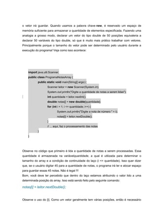 o vetor irá guardar. Quando usamos a palavra chave new, é reservado um espaço de
memória suficiente para armazenar a quantidade de elementos especificada. Fazendo uma
analogia a grosso modo, declarar um vetor do tipo double de 50 posições equivaleria a
declarar 50 variáveis do tipo double, só que é muito mais prático trabalhar com vetores.
Principalmente porque o tamanho do vetor pode ser determinado pelo usuário durante a
execução do programa! Veja como isso acontece:
import java.util.Scanner;
public class ProgramaNotasArray {
public static void main(String[] args) {
Scanner leitor = new Scanner(System.in);
System.out.println("Digite a quantidade de notas a serem lidas");
int quantidade = leitor.nextInt();
double notas[] = new double[quantidade];
for (int i = 1; i <= quantidade; i++) {
System.out.println("Digite a nota de número " + i);
notas[i] = leitor.nextDouble();
}
// ... aqui, faz o processamento das notas
}
}
Observe no código que primeiro é lida a quantidade de notas a serem processadas. Essa
quantidade é armazenada na variávelquantidade, a qual é utilizada para determinar o
tamanho do array e a condição de continuidade do laço (i <= quantidade). Isso quer dizer
que, se o usuário digitar 45 para a quantidade de notas, o programa irá ler e alocar espaço
para guardar essas 45 notas. Não é legal !!!
Bom, você deve ter percebido que dentro do laço estamos atribuindo o valor lido a uma
determinada posição do array. Isso está sendo feito pelo seguinte comando:
notas[i] = leitor.nextDouble();
Observe o uso do [i]. Como um vetor geralmente tem várias posições, então é necessário
 