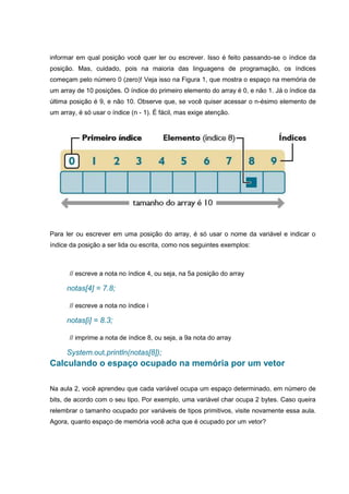informar em qual posição você quer ler ou escrever. Isso é feito passando-se o índice da
posição. Mas, cuidado, pois na maioria das linguagens de programação, os índices
começam pelo número 0 (zero)! Veja isso na Figura 1, que mostra o espaço na memória de
um array de 10 posições. O índice do primeiro elemento do array é 0, e não 1. Já o índice da
última posição é 9, e não 10. Observe que, se você quiser acessar o n-ésimo elemento de
um array, é só usar o índice (n - 1). É fácil, mas exige atenção.
Para ler ou escrever em uma posição do array, é só usar o nome da variável e indicar o
índice da posição a ser lida ou escrita, como nos seguintes exemplos:
// escreve a nota no índice 4, ou seja, na 5a posição do array
notas[4] = 7.8;
// escreve a nota no índice i
notas[i] = 8.3;
// imprime a nota de índice 8, ou seja, a 9a nota do array
System.out.println(notas[8]);
Calculando o espaço ocupado na memória por um vetor
Na aula 2, você aprendeu que cada variável ocupa um espaço determinado, em número de
bits, de acordo com o seu tipo. Por exemplo, uma variável char ocupa 2 bytes. Caso queira
relembrar o tamanho ocupado por variáveis de tipos primitivos, visite novamente essa aula.
Agora, quanto espaço de memória você acha que é ocupado por um vetor?
 