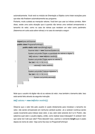 automaticamente. Você verá no módulo de Orientação a Objetos como tratar exceções para
que elas não finalizem automaticamente seu programa.
Portanto, muito cuidado ao manipular vetores. Você tem que usar os índices corretos. Além
disso, existe uma outra situação que é quando não temos uma variável armazenando o
tamanho do vetor, como no caso de rotinas que recebem um vetor como parâmetro
(falaremos em outra aula sobre rotinas) e no caso do exemplo a seguir:
import java.util.Scanner;
public class ProgramaForArray2 {
public static void main(String[] args) {
Scanner leitor = new Scanner(System.in);
System.out.println("Digite a quantidade de valores a digitar:");
int[] valores = new int[leitor.nextInt()];
System.out.println("Digite agora os valores:");
for (int i = 0; i < 10; i++) {
valores[i] = leitor.nextInt();
}
System.out.println("Valores digitados:");
for (int i = 0; i < 10; i++) {
System.out.println(valores[i]);
}
}
}
Note que o usuário irá digitar não só os valores do vetor, mas também o tamanho dele. Isso
está sendo feito através da seguinte instrução:
int[] valores = new int[leitor.nextInt()];
Observe que o valor lido pelo usuário é usado diretamente para inicializar o tamanho do
vetor, não sendo armazenado em nenhuma variável auxiliar. Já a variável i continua sendo
usada novamente para indexar esse vetor, e seu valor está variando de 0 a 9. Porém, não
sabemos qual valor o usuário digitou, então, como realizar essa indexação? A variável i tem
que variar de 0 até que valor? Para descobrir isso, usamos o comando length que é usado
depois do nome do vetor. Veja como fica isso no ProgramaForArray3:
 