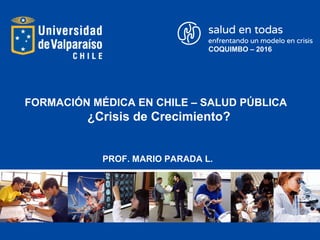 FORMACIÓN MÉDICA EN CHILE – SALUD PÚBLICA
¿Crisis de Crecimiento?
PROF. MARIO PARADA L.
COQUIMBO – 2016
 