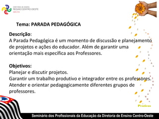 Tema: PARADA PEDAGÓGICA
Descrição:
A Parada Pedagógica é um momento de discussão e planejamento
de projetos e ações do educador. Além de garantir uma
orientação mais específica aos Professores.

Objetivos:
Planejar e discutir projetos.
Garantir um trabalho produtivo e integrador entre os professores.
Atender e orientar pedagogicamente diferentes grupos de
professores.

                                                                           Praticas


          Seminário dos Profissionais da Educação da Diretoria de Ensino Centro-Oeste
 