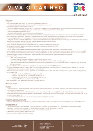 CAMPINAS
V I V A O C A R I N H O
Observações
• Preço fixo;
• Prazo de comercialização desse projeto: até às 16h (horário de Brasília) do 28/abr/2017;
• A veiculação e realização desse projeto está condicionada à comercialização de todas as cotas.
• Reservamo-nos o direito de exclusividade na veiculação;
• A mídia básica será administrada pelo Marketing da EPTV e poderá ocorrer alteração em virtude da disponibilidade, sem comprometer a entrega, mantendo a relação
previsto versus exibido no total do projeto. O acerto de contas dar-se-á no final do projeto, pelo total de inserções exibidas;
• A produção dos VTs é de responsabilidade da EPTV;
• O patrocinador terá exclusividade do material (filme) nos mercados adquiridos;
• Esse material será produzido pela EPTV para utilização privada e é proibida a reprodução total ou parcial, por qualquer meio ou processo, especialmente por sistemas
gráficos, microfílmicos, reprográficos, fonográficos e videográficos, bem como qualquer alteração/edição em seu conteúdo. Essas proibições aplicam-se também às
características gráficas da obra e à sua editoração. Proibido o uso não autorizado sob pena de responsabilização dos infratores;
• A produção da vinheta de 5” (texto de até 8 palavras) é de responsabilidade dos patrocinadores. Lembramos que essas caracterizações não podem conter menção a ofertas e
promoções/preços, tanto em vídeo quanto em áudio, conforme manual de Formatos Comerciais da Globo;
• A assinatura do material será precedida de “oferecimento”;
• Entrega do material: a assinatura deve ser entregue pelo cliente até às 16h (horário de Brasília) do 05/mai/2017
• Uso da marca do evento deve ser submetido à avaliação e autorização do Departamento de Marketing da EPTV;
• O evento é responsabilidade da EPTV;
• A EPTV se reserva o direito de alterar itens relacionados a propriedades de arena, data e/ou local, adequando-os às necessidades do evento;
• Para confecção de materiais promocionais, o patrocinador deverá enviar sua logomarca com fundo transparente em arquivo extensão .ai, .eps, ou .cdr, com no mínimo 300
dpi, para o Departamento de Marketing da EPTV Campinas (marketing.cam@eptv.com.br), até às 16h (horário de Brasília) do dia 05/mai/2017, com manual de aplicação. A
inclusão da logomarca do cliente fica condicionada à data da comercialização do projeto, em virtude do prazo de fechamento para impressão;
• Valores pagos à EPTV:
- Mídia TV e Cross Mídia: 15 d.f.m.;
- Produção VT, Material Promocional/Propriedade de Arena/Produção do Evento: à vista;
- Sobre os custos de Material Promocional/Propriedade de Arena/Produção do Evento não incidirão comissão de agência;
- Ações promocionais poderão ser realizadas mediante consulta e aprovação do Marketing da EPTV e o realizador do evento. Os custos dessas ações são por conta
do(s) patrocinador(es);
• Pós-venda: o cliente receberá um relatório/vídeo após o final da veiculação, a ser desenvolvido pelo MKT da emissora;
• (1) Fonte das informações:Kantar IBOPE Media | Target Group Index | Grande Campinas | BrY17w1 (Ago15-Jan16) V1.0 - Pessoas | Choices 4 | Base: AS 13+ (1.841.000)
• Ipsos EGM Marplan – Janeiro a Dezembro 2014 – Campinas – AS 13+ (926.901).
• (2) Previsão com base na simulação realizada em 26/jul/2016 no Sistema de Informações de Mídia da TV Globo, podendo variar em função do período de exibição do plano;
• (3) Programação Local :
	 - O programa Bom dia Cidade (BPLO) é exibido (seg. à sex) às 7h10;
	 - O programa Jornal da EPTV 1º ed. (PTV1) é exibido (seg. à sab) às 12h;
	 - O programa Jornal da EPTV 2º ed. (PTV2 ) é exibido (seg. à sab) às 19h15;
	 - O programa Mais Caminhos) é exibido aos sábados às 8h;
• Fonte de dados: Kantar Ibope Media - Media Workstation – Campinas julho/2016.
Observações Internet:
MATERIAL
• A produção dos formatos da mídia de divulgação deste projeto será de responsabilidade da equipe EPTV Internet. Os formatos estão especificados em http://anuncie.globo.
com/redeglobo/formatos/index.html
• A agência/cliente enviará logomarca com fundo transparente, formato vetorial (Illustrator CS, .ai) ou Bitmap (Photoshop CS, .psd) com fundo claro/escuro e vertical/
horizontal, encaminhando também o manual de aplicação da referida marca para a produção dos formatos acima indicados. Os formatos serão produzidos em HTML5 ou em
formatos de imagem (.jpg ou .gif).
• O prazo de implementação dos formatos é de 5 dias úteis após o recebimento da logomarca/material.
ENVIO E PRAZO DE IMPLEMENTAÇÃO
• Para o envio de logomarca/material ou dúvidas sobre os prazos de implementação, consulte a Equipe de Operações Comerciais de Internet em: opec.digital@eptv.com.br
DISPOSIÇÕES GERAIS
• A EPTV Internet reserva-se o direito de proceder a alterações na estrutura do conteúdo dos sites ao longo do ano, e, eventualmente, substituições nos formatos
originalmente previstos no plano de inserções. Em nenhum caso haverá prejuízo na entrega comercial para o anunciante.
• A disponibilidade da entrega comercial está sujeita à consulta no momento da aprovação do plano.
• O pagamento da veiculação do projeto será feito em 15 dfm.
• Para o registro desta prestação será emitida uma fatura.
MARKETING negocios.eptv.com.br
EPTV CAMPINAS
marketing.cam@eptv.com.br
(19) 3776-6555
 