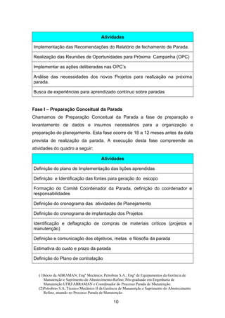 (1)Sócio da ABRAMAN; Engº Mecânico; Petrobras S.A.; Engº de Equipamentos da Gerência de
Manutenção e Suprimento do Abastecimento-Refino; Pós-graduado em Engenharia de
Manutenção UFRJ/ABRAMAN e Coordenador do Processo Parada de Manutenção.
(2)Petrobras S.A; Técnico Mecânico II da Gerência de Manutenção e Suprimento do Abastecimento
Refino, atuando no Processo Parada de Manutenção.
10
Atividades
Implementação das Recomendações do Relatório de fechamento de Parada.
Realização das Reuniões de Oportunidades para Próxima Campanha (OPC)
Implementar as ações deliberadas nas OPC’s
Análise das necessidades dos novos Projetos para realização na próxima
parada.
Busca de experiências para aprendizado contínuo sobre paradas
Fase I – Preparação Conceitual da Parada
Chamamos de Preparação Conceitual da Parada a fase de preparação e
levantamento de dados e insumos necessários para a organização e
preparação do planejamento. Esta fase ocorre de 18 a 12 meses antes da data
prevista de realização da parada. A execução desta fase compreende as
atividades do quadro a seguir:
Atividades
Definição do plano de Implementação das lições aprendidas
Definição e Identificação das fontes para geração do escopo
Formação do Comitê Coordenador da Parada, definição do coordenador e
responsabilidades
Definição do cronograma das atividades de Planejamento
Definição do cronograma de implantação dos Projetos
Identificação e deflagração de compras de materiais críticos (projetos e
manutenção)
Definição e comunicação dos objetivos, metas e filosofia da parada
Estimativa do custo e prazo da parada
Definição do Plano de contratação
 