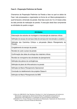 (1)Sócio da ABRAMAN; Engº Mecânico; Petrobras S.A.; Engº de Equipamentos da Gerência de
Manutenção e Suprimento do Abastecimento-Refino; Pós-graduado em Engenharia de
Manutenção UFRJ/ABRAMAN e Coordenador do Processo Parada de Manutenção.
(2)Petrobras S.A; Técnico Mecânico II da Gerência de Manutenção e Suprimento do Abastecimento
Refino, atuando no Processo Parada de Manutenção.
11
Fase II – Preparação Preliminar da Parada
Chamamos de Preparação Preliminar da Parada a fase na qual os dados da
Fase I são processados e organizados na forma de um Macro-planejamento o
qual fornecerá a dimensão da parada. Esta fase ocorre de 12 a 9 meses antes
da data prevista de realização da parada. A execução desta fase compreende
as atividades do quadro a seguir:
Atividades
Elaboração dos estudos de montagem e manutenção de sistemas críticos
Definição do escopo de serviços (lista de serviços de manutenção e projetos )
Definição dos Caminhos Críticos e pré-parada (Macro Planejamento da
Parada)
Congelamento do escopo da parada
Revisão do custo e prazo da parada
Confirmação das datas de entrega dos materiais críticos
Revisão do cronograma das atividades de planejamento
Definição dos planos de contingências
Definição do plano de Infra-estrutura na parada
Definição do Macro Planejamento Operacional
Conclusão do detalhamento dos projetos Classe A
Definição do Macro Planejamento de SMS
 