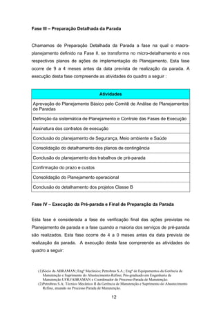 (1)Sócio da ABRAMAN; Engº Mecânico; Petrobras S.A.; Engº de Equipamentos da Gerência de
Manutenção e Suprimento do Abastecimento-Refino; Pós-graduado em Engenharia de
Manutenção UFRJ/ABRAMAN e Coordenador do Processo Parada de Manutenção.
(2)Petrobras S.A; Técnico Mecânico II da Gerência de Manutenção e Suprimento do Abastecimento
Refino, atuando no Processo Parada de Manutenção.
12
Fase III – Preparação Detalhada da Parada
Chamamos de Preparação Detalhada da Parada a fase na qual o macro-
planejamento definido na Fase II, se transforma no micro-detalhamento e nos
respectivos planos de ações de implementação do Planejamento. Esta fase
ocorre de 9 a 4 meses antes da data prevista de realização da parada. A
execução desta fase compreende as atividades do quadro a seguir :
Atividades
Aprovação do Planejamento Básico pelo Comitê de Análise de Planejamentos
de Paradas
Definição da sistemática de Planejamento e Controle das Fases de Execução
Assinatura dos contratos de execução
Conclusão do planejamento de Segurança, Meio ambiente e Saúde
Consolidação do detalhamento dos planos de contingência
Conclusão do planejamento dos trabalhos de pré-parada
Confirmação do prazo e custos
Consolidação do Planejamento operacional
Conclusão do detalhamento dos projetos Classe B
Fase IV – Execução da Pré-parada e Final de Preparação da Parada
Esta fase é considerada a fase de verificação final das ações previstas no
Planejamento de parada e a fase quando a maioria dos serviços de pré-parada
são realizados. Esta fase ocorre de 4 a 0 meses antes da data prevista de
realização da parada. A execução desta fase compreende as atividades do
quadro a seguir:
 