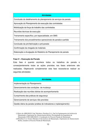 (1)Sócio da ABRAMAN; Engº Mecânico; Petrobras S.A.; Engº de Equipamentos da Gerência de
Manutenção e Suprimento do Abastecimento-Refino; Pós-graduado em Engenharia de
Manutenção UFRJ/ABRAMAN e Coordenador do Processo Parada de Manutenção.
(2)Petrobras S.A; Técnico Mecânico II da Gerência de Manutenção e Suprimento do Abastecimento
Refino, atuando no Processo Parada de Manutenção.
13
Atividades
Conclusão do detalhamento do planejamento de serviços de parada
Aprovação do Planejamento de execução das contratadas
Mobilização da força de trabalho das contratadas
Reuniões técnicas de execução
Treinamento específico, por especialidade, em SMS
Treinamento dos procedimentos operacionais de parada e partida
Conclusão da pré-fabricação e pré-parada
Confirmação da chegada de materiais
Elaboração e divulgação do Relatório do Planejamento de parada
Fase V – Execução da Parada
Esta fase é quando acontece todos os trabalhos de parada e
conseqüentemente todas as ações previstas nas fases anteriores são
realizadas. Objetivando complementar esta fase necessita-se realizar as
seguintes atividades:
Atividades
Implementação do Planejamento
Gerenciamento das condições de mudança
Realização das reuniões diárias de acompanhamento
Cumprimento das práticas de segurança
Gerenciamento de serviços não previstos
Gestão diária da parada (análise de indicadores e replanejamento)
 