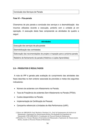 (1)Sócio da ABRAMAN; Engº Mecânico; Petrobras S.A.; Engº de Equipamentos da Gerência de
Manutenção e Suprimento do Abastecimento-Refino; Pós-graduado em Engenharia de
Manutenção UFRJ/ABRAMAN e Coordenador do Processo Parada de Manutenção.
(2)Petrobras S.A; Técnico Mecânico II da Gerência de Manutenção e Suprimento do Abastecimento
Refino, atuando no Processo Parada de Manutenção.
14
Conclusão dos Serviços de Parada
Fase VI – Pós-parada
Chamamos de pós parada a conclusão dos serviços e a desmobilização dos
insumos utilizados durante a execução, portanto com a unidade já em
operação. A execução desta fase compreende as atividades do quadro a
seguir:
Atividades
Execução dos serviços de pós-parada
Desmobilização das contratadas
Elaboração das recomendações de projeto e inspeção para a próxima parada
Relatório de fechamento da parada (Histórico e Lições Aprendidas)
2.6 – PRODUTOS E RESULTADOS
A nota do IPP é gerada pela avaliação do cumprimento das atividades das
fases descritas no item anterior associada às previsões e metas dos seguintes
indicadores:
• Número de acidentes com Afastamento na Parada;
• Taxa de Freqüência de acidentes Sem Afastamento na Parada (TFSA);
• Custos despendidos na Parada;
• Implementação de Certificação de Pessoal;
• Campanha referencial a Unidades de Alta Performance (UAP);
 