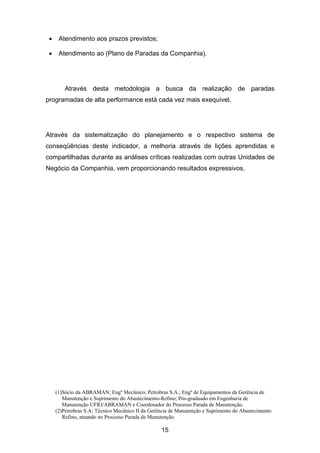 (1)Sócio da ABRAMAN; Engº Mecânico; Petrobras S.A.; Engº de Equipamentos da Gerência de
Manutenção e Suprimento do Abastecimento-Refino; Pós-graduado em Engenharia de
Manutenção UFRJ/ABRAMAN e Coordenador do Processo Parada de Manutenção.
(2)Petrobras S.A; Técnico Mecânico II da Gerência de Manutenção e Suprimento do Abastecimento
Refino, atuando no Processo Parada de Manutenção.
15
• Atendimento aos prazos previstos;
• Atendimento ao (Plano de Paradas da Companhia).
Através desta metodologia a busca da realização de paradas
programadas de alta performance está cada vez mais exequível.
Através da sistematização do planejamento e o respectivo sistema de
conseqüências deste indicador, a melhoria através de lições aprendidas e
compartilhadas durante as análises críticas realizadas com outras Unidades de
Negócio da Companhia, vem proporcionando resultados expressivos.
 