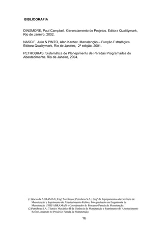 (1)Sócio da ABRAMAN; Engº Mecânico; Petrobras S.A.; Engº de Equipamentos da Gerência de
Manutenção e Suprimento do Abastecimento-Refino; Pós-graduado em Engenharia de
Manutenção UFRJ/ABRAMAN e Coordenador do Processo Parada de Manutenção.
(2)Petrobras S.A; Técnico Mecânico II da Gerência de Manutenção e Suprimento do Abastecimento
Refino, atuando no Processo Parada de Manutenção.
16
BIBLIOGRAFIA
DINSMORE, Paul Campbell. Gerenciamento de Projetos. Editora Qualitymark,
Rio de Janeiro, 2002.
NASCIF, Julio & PINTO, Alan Kardec. Manutenção – Função Estratégica.
Editora Qualitymark, Rio de Janeiro, 2ª edição, 2001.
PETROBRAS. Sistemática de Planejamento de Paradas Programadas do
Abastecimento. Rio de Janeiro, 2004.
 