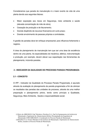 (1)Sócio da ABRAMAN; Engº Mecânico; Petrobras S.A.; Engº de Equipamentos da Gerência de
Manutenção e Suprimento do Abastecimento-Refino; Pós-graduado em Engenharia de
Manutenção UFRJ/ABRAMAN e Coordenador do Processo Parada de Manutenção.
(2)Petrobras S.A; Técnico Mecânico II da Gerência de Manutenção e Suprimento do Abastecimento
Refino, atuando no Processo Parada de Manutenção.
2
Consideramos que parada de manutenção é o maior evento da vida de uma
planta devido aos seguintes fatores:
• Maior exposição aos riscos em Segurança, meio ambiente e saúde
(elevada concentração de mão de obra);
• Cessação de produção e de faturamento;
• Grande dispêndio de recursos financeiros em curto prazo;
• Grande envolvimento de pessoas próprias e contratadas.
A gestão de paradas deve ter enfoque empresarial, pois influencia fortemente o
negócio.
A área de planejamento de manutenção tem que ser uma área de excelência
dentro de uma planta. As especialidades de mecânica, elétrica, instrumentação
e produção, por exemplo, devem elevar sua capacitação nas ferramentas de
planejamento, incluindo paradas.
2 - INDICADOR DA QUALIDADE DO PROCESSO PARADA PROGRAMADA
2.1 - CONCEITO
O IPP - Indicador da Qualidade do Processo Parada Programada, é apurado
através da avaliação do planejamento de parada programada a fim de otimizar
os resultados das paradas das unidades de processo, através de uma melhor
preparação e planejamento prévio, tendo como princípio a Qualidade,
Segurança, Meio Ambiente, Saúde e responsabilidade social.
 