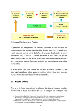 (1)Sócio da ABRAMAN; Engº Mecânico; Petrobras S.A.; Engº de Equipamentos da Gerência de
Manutenção e Suprimento do Abastecimento-Refino; Pós-graduado em Engenharia de
Manutenção UFRJ/ABRAMAN e Coordenador do Processo Parada de Manutenção.
(2)Petrobras S.A; Técnico Mecânico II da Gerência de Manutenção e Suprimento do Abastecimento
Refino, atuando no Processo Parada de Manutenção.
3
I- Fases do Planejamento de Paradas
O processo de planejamento de paradas, necessita de um processo de
gerenciamento, que no caso da sistemática definida para o IPP, é subdividido
nas 7 fases da figura a acima. Cada fase é composta de atividades a serem
executadas até o final do período destinado a cada uma. Os prazos
exemplificados na figura aplicam-se a paradas típicas de unidades de processo
em refinarias do sistema Petrobras, podendo ser customizados para outros
ramos fabris.
A execução de cada fase deverá ser validada, através de reuniões formais
com a participação de todo o grupo gerencial de primeira linha bem como de
representantes dos Comitês de Parada preconizados.
2.2 – MISSÃO E VISÃO
Promover de forma sistematizada a aplicação das boas práticas de paradas,
minimizando a baixa freqüência de uso e incorporação deficiente das
0-2 meses após
VI – Pós-Parada
RESULTADOS
18-12 meses antes
I – Preparação
Conceitual
da Parada
12-9 meses antes
II – Preparação
Preliminar
da Parada
9-4 meses antes
III – Preparação
Detalhada
da Parada
4-0 meses antes
IV – Execução de Pré-parada
e final da Preparação
da Parada
Fase V
Execução da Parada
Entre as Fases VI e I
FASE 0 – Planejamento em Campanha
 