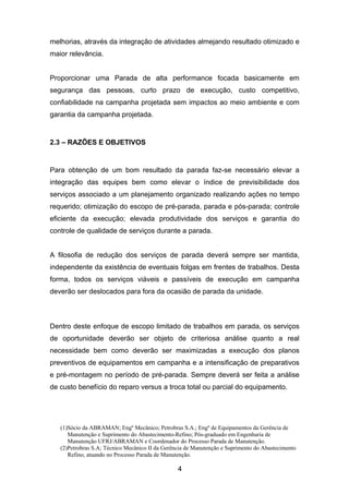 (1)Sócio da ABRAMAN; Engº Mecânico; Petrobras S.A.; Engº de Equipamentos da Gerência de
Manutenção e Suprimento do Abastecimento-Refino; Pós-graduado em Engenharia de
Manutenção UFRJ/ABRAMAN e Coordenador do Processo Parada de Manutenção.
(2)Petrobras S.A; Técnico Mecânico II da Gerência de Manutenção e Suprimento do Abastecimento
Refino, atuando no Processo Parada de Manutenção.
4
melhorias, através da integração de atividades almejando resultado otimizado e
maior relevância.
Proporcionar uma Parada de alta performance focada basicamente em
segurança das pessoas, curto prazo de execução, custo competitivo,
confiabilidade na campanha projetada sem impactos ao meio ambiente e com
garantia da campanha projetada.
2.3 – RAZÕES E OBJETIVOS
Para obtenção de um bom resultado da parada faz-se necessário elevar a
integração das equipes bem como elevar o índice de previsibilidade dos
serviços associado a um planejamento organizado realizando ações no tempo
requerido; otimização do escopo de pré-parada, parada e pós-parada; controle
eficiente da execução; elevada produtividade dos serviços e garantia do
controle de qualidade de serviços durante a parada.
A filosofia de redução dos serviços de parada deverá sempre ser mantida,
independente da existência de eventuais folgas em frentes de trabalhos. Desta
forma, todos os serviços viáveis e passíveis de execução em campanha
deverão ser deslocados para fora da ocasião de parada da unidade.
Dentro deste enfoque de escopo limitado de trabalhos em parada, os serviços
de oportunidade deverão ser objeto de criteriosa análise quanto a real
necessidade bem como deverão ser maximizadas a execução dos planos
preventivos de equipamentos em campanha e a intensificação de preparativos
e pré-montagem no período de pré-parada. Sempre deverá ser feita a análise
de custo benefício do reparo versus a troca total ou parcial do equipamento.
 
