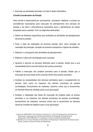 (1)Sócio da ABRAMAN; Engº Mecânico; Petrobras S.A.; Engº de Equipamentos da Gerência de
Manutenção e Suprimento do Abastecimento-Refino; Pós-graduado em Engenharia de
Manutenção UFRJ/ABRAMAN e Coordenador do Processo Parada de Manutenção.
(2)Petrobras S.A; Técnico Mecânico II da Gerência de Manutenção e Suprimento do Abastecimento
Refino, atuando no Processo Parada de Manutenção.
6
• Executar as atividades previstas na Fase 0 desta sistemática.
Comitê Coordenador de Parada
Este comitê é responsável por acompanhar, coordenar, deliberar e acionar as
providências necessárias para execução do planejamento dos serviços de
parada e de toda a infra-estrutura necessária para o atendimento às metas
propostas para a parada. Com as seguintes atribuições:
• Definir as diretrizes específicas que nortearão as atividades de planejamento
da próxima parada;
• Fixar a data de realização da próxima parada; bem como duração da
cessação de produção, duração da próxima campanha e regime de trabalho;
• Elaborar o cronograma das atividades de planejamento;
• Elaborar o plano de contratação para a parada;
• Apreciar e aprovar os serviços definidos para a parada, desde que a sua
necessidade tenha ocorrido dentro dos prazos previstos;
• Validar a execução dos projetos previstos para a parada; desde que a
execução de suas fases tenha ocorrido dentro dos prazos previstos;
• Analisar as necessidades dos serviços solicitados após o congelamento do
escopo, bem como os impactos nos demais processos da parada
(contratação, fornecimento de materiais, caminho crítico etc) e encaminhar
ao Gerente Geral da Unidade para a sua aprovação;
• Analisar a realização das fases de execução de projetos após os prazos
previstos, e os impactos nos demais processos da parada (contratação,
fornecimento de materiais, caminho crítico etc) e encaminhar ao Gerente
Geral da Unidade de Negócio para a sua aprovação;
 