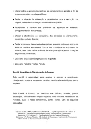 (1)Sócio da ABRAMAN; Engº Mecânico; Petrobras S.A.; Engº de Equipamentos da Gerência de
Manutenção e Suprimento do Abastecimento-Refino; Pós-graduado em Engenharia de
Manutenção UFRJ/ABRAMAN e Coordenador do Processo Parada de Manutenção.
(2)Petrobras S.A; Técnico Mecânico II da Gerência de Manutenção e Suprimento do Abastecimento
Refino, atuando no Processo Parada de Manutenção.
7
• Inteirar sobre as pendências relativas ao planejamento da parada, a fim de
implementar ações corretivas cabíveis;
• Avaliar a situação da elaboração e providências para a execução dos
projetos, sobretudo com relação à observância de prazos;
• Acompanhar a situação dos processos de aquisição de materiais,
principalmente dos itens críticos;
• Checar o atendimento ao cronograma das atividades de planejamento,
corrigindo eventuais desvios;
• Avaliar andamento das providências relativas a parada, sobretudo sobres os
aspectos relativos aos serviços críticos, aos contratos e ao suprimento de
material, bem como definir as linhas de ação para agilização das correções
de possíveis pendências;
• Elaborar o organograma organizacional de parada;
• Elaborar o Relatório Final de Parada.
Comitê de Análise de Planejamento de Paradas
Este comitê é responsável para analisar e aprovar a organização,
planejamento, custos e escopo das paradas, consideradas estratégicas para a
empresa.
Este Comitê é formado por membros que definem, também, parada
estratégica, considerando o impacto logístico, lucro cessante, necessidade de
recursos, custo e riscos corporativos, dentre outros. Com as seguintes
atribuições:
 