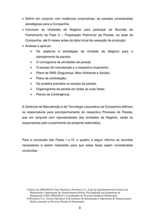 (1)Sócio da ABRAMAN; Engº Mecânico; Petrobras S.A.; Engº de Equipamentos da Gerência de
Manutenção e Suprimento do Abastecimento-Refino; Pós-graduado em Engenharia de
Manutenção UFRJ/ABRAMAN e Coordenador do Processo Parada de Manutenção.
(2)Petrobras S.A; Técnico Mecânico II da Gerência de Manutenção e Suprimento do Abastecimento
Refino, atuando no Processo Parada de Manutenção.
8
• Definir em conjunto com instâncias corporativas, as paradas consideradas
estratégicas para a Companhia;
• Convocar as Unidades de Negócio para participar da Reunião de
Fechamento da Fase II – Preparação Preliminar da Parada, na sede da
Companhia, até 9 meses antes da data inicial de cessação de produção;
• Analisar e aprovar:
Os objetivos e estratégias da Unidade de Negócio para o
planejamento da parada;
O cronograma de atividades de parada;
O escopo de manutenção e o respectivo orçamento;
Plano de SMS (Segurança, Meio Ambiente e Saúde);
Plano de contratação;
Os projetos previstos no escopo da parada;
Organograma da parada em todas as suas fases;
Planos de Contingência.
A Gerência de Manutenção e de Tecnologia corporativa da Companhia definem
os responsáveis para acompanhamento do respectivo Processo de Parada,
que em conjunto com representantes das Unidades de Negócio, serão os
responsáveis pelo cumprimento da presente sistemática.
Para a conclusão das Fases I a IV, o quadro a seguir informa as reuniões
necessárias a serem realizadas para que estas fases sejam consideradas
concluídas:
 
