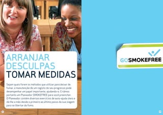 ARRANJAR
DESCULPAS
TOMAR MEDIDAS
Sejam quais forem os métodos que utilizar para deixar de
fumar, a manutenção de um registo do seu progresso pode
desempenhar um papel importante, ajudando-o. Criámos
portanto um Planeador SMOKEFREE para você preencher.
O Planeador contém diversos exercícios de auto-ajuda úteis e
dá-lhe a mão desde o primeiro ao último passo da sua viagem
para se libertar do fumo.
22

23

 