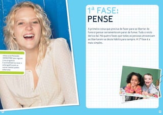1ª FASE:
PENSE
A primeira coisa que precisa de fazer para se libertar do
fumo é pensar seriamente em parar de fumar. Tudo o resto
deriva daí. Há quatro fases que todas as pessoas atravessam
ao libertarem-se deste hábito para sempre. A 1ª fase é a
mais simples.

Utilize este Planeador
SMOKEFREE para registar
o seu progresso.
É aconselhável escrever a
esferográfica pois as
outras canetas podem
esborratar.

24

25

 