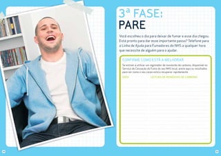 3ª FASE:
PARE
Você escolheu o dia para deixar de fumar e esse dia chegou.
Está pronto para dar esse importante passo? Telefone para
a Linha de Ajuda para Fumadores do NHS a qualquer hora
que necessite de alguém para o ajudar.

CONFIRME COMO ESTÁ A MELHORAR
Se estiver a utilizar um registador de monóxido de carbono, disponível no
Serviço de Cessação do Fumo do seu NHS local, anote aqui os resultados
para ver como o seu corpo está a recuperar rapidamente.
DATA

34

LEITURA DE MONÓXIDO DE CARBONO

35

 