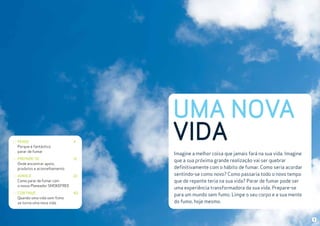 PENSE
Porque é fantástico
parar de fumar

4

PREPARE-SE
Onde encontrar apoio,
produtos e aconselhamento

12

AVANCE
Como parar de fumar com
o nosso Planeador SMOKEFREE

22

CONTINUE
Quando uma vida sem fumo
se torna uma nova vida

40

UMA NOVA
VIDA
Imagine a melhor coisa que jamais fará na sua vida. Imagine
que a sua próxima grande realização vai ser quebrar
definitivamente com o hábito de fumar. Como seria acordar
sentindo-se como novo? Como passaria todo o novo tempo
que de repente teria na sua vida? Parar de fumar pode ser
uma experiência transformadora da sua vida. Prepare-se
para um mundo sem fumo. Limpe o seu corpo e a sua mente
do fumo, hoje mesmo.

3

 