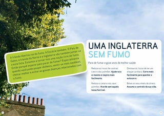 País de
mbém. O
ta
e
Escócia
juntar-s
fumo. A
ambém
t
o
o.
erra vão
tou-se d
e do fum
a Inglat
da liber
Irlan
rte e
ção livr
o
A
na
nda do N
lmente
os uma
ornar-n
Especia
es, a Irla
t
r?
Gal
ável,
tamos a
de fuma
lista. Es
ais saud
a parar
ar
em
a esta
sentir-s
sperar p
das com
orquê e
inheiro,
ar d
elaciona
tão p
r
up
En
oenças
pode po
graves d
do você
as
quan
e evitar
melhor
cheirar
o fumo.

UMA INGLATERRA
SEM FUMO
Pare de fumar e goze anos de melhor saúde.
Reduza os riscos de contrair

Diminua os riscos de ter um

cancro dos pulmões. Ajude-se a

ataque cardíaco. Corra mais

si mesmo e respire mais

facilmente para apanhar o

facilmente.

autocarro.

Reduza o catarro nos seus

Baixe os seus níveis de stress.

pulmões. Acorde sem aquela

Assuma o controlo da sua vida.

tosse horrível.

4

5

 