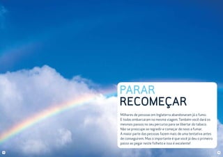 PARAR
RECOMEÇAR
Milhares de pessoas em Inglaterra abandonaram já o fumo.
E todas embarcaram na mesma viagem. Também você dará os
mesmos passos no seu percurso para se libertar do tabaco.
Não se preocupe se regredir e começar de novo a fumar.
A maior parte das pessoas fazem mais de uma tentativa antes
de conseguirem. Mas o importante é que você já deu o primeiro
passo ao pegar neste folheto e isso é excelente!
10

11

 