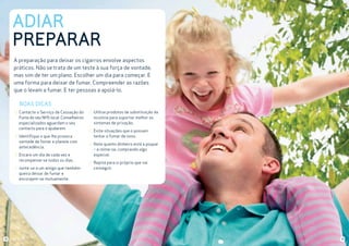 ADIAR
PREPARAR
A preparação para deixar os cigarros envolve aspectos
práticos. Não se trata de um teste à sua força de vontade,
mas sim de ter um plano. Escolher um dia para começar. E
uma forma para deixar de fumar. Compreender as razões
que o levam a fumar. E ter pessoas a apoiá-lo.

BOAS DICAS
Contacte o Serviço de Cessação do
Fumo do seu NHS local. Conselheiros
especializados aguardam o seu
contacto para o ajudarem.
Identifique o que lhe provoca
vontade de fumar e planeie com
antecedência.
Encare um dia de cada vez e
recompense-se todos os dias.
Junte-se a um amigo que também
queira deixar de fumar e
encorajem-se mutuamente.

12

Utilize produtos de substituição da
nicotina para suportar melhor os
sintomas de privação.
Evite situações que o possam
tentar a fumar de novo.
Note quanto dinheiro está a poupar
– e mime-se, comprando algo
especial.
Repita para si próprio que vai
conseguir.

13

 