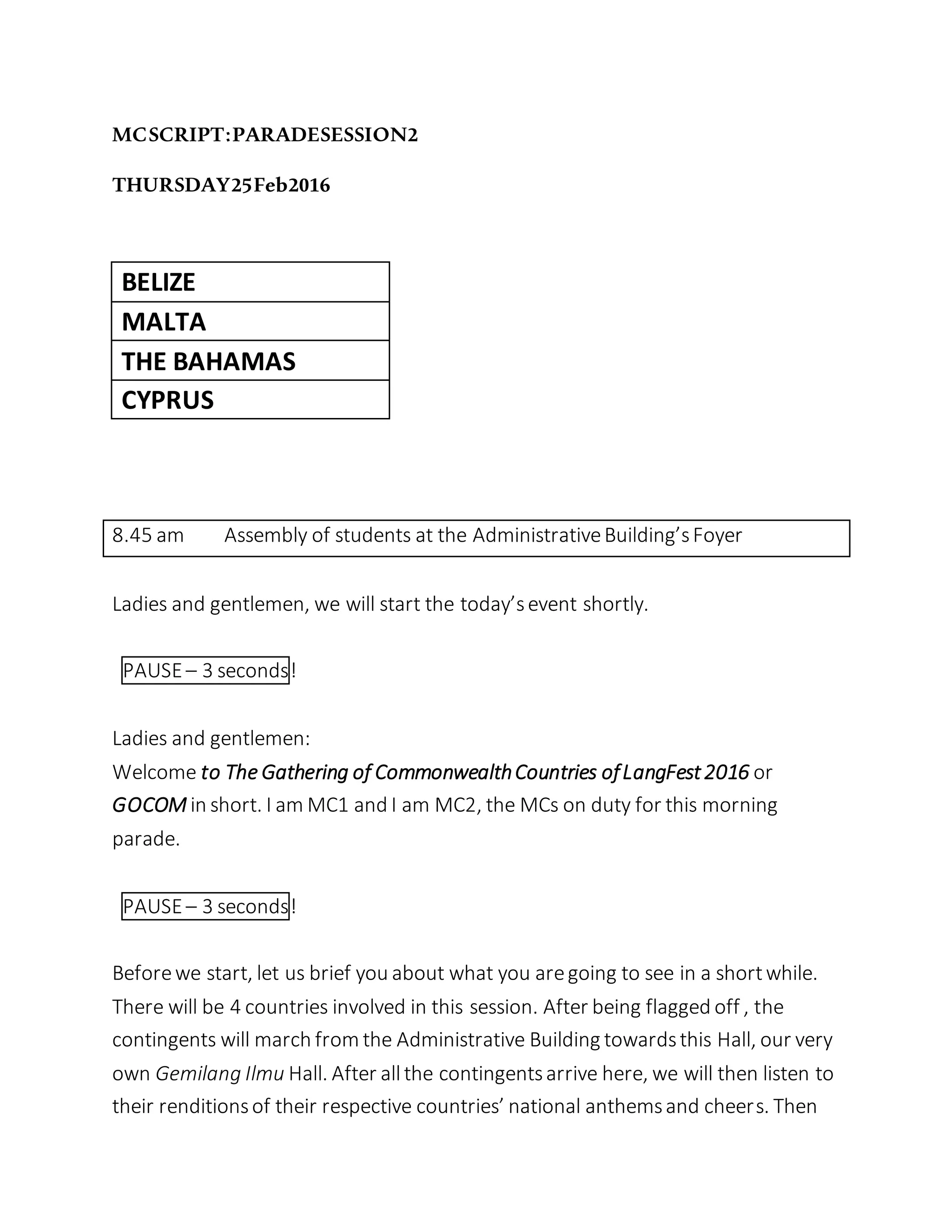 MCSCRIPT:PARADESESSION2
THURSDAY25Feb2016
BELIZE
MALTA
THE BAHAMAS
CYPRUS
8.45 am Assembly of students at the AdministrativeBuilding’sFoyer
Ladies and gentlemen, we will start the today’sevent shortly.
PAUSE– 3 seconds!
Ladies and gentlemen:
Welcome to The Gathering of CommonwealthCountries ofLangFest2016 or
GOCOM in short. I am MC1 and I am MC2, the MCs on duty for this morning
parade.
PAUSE– 3 seconds!
Beforewe start, let us brief you about what you aregoing to see in a shortwhile.
There will be 4 countries involved in this session. After being flagged off , the
contingents will march from the Administrative Building towardsthis Hall, our very
own Gemilang Ilmu Hall. After allthe contingentsarrive here, we will then listen to
their renditionsof their respective countries’ national anthemsand cheers. Then
 