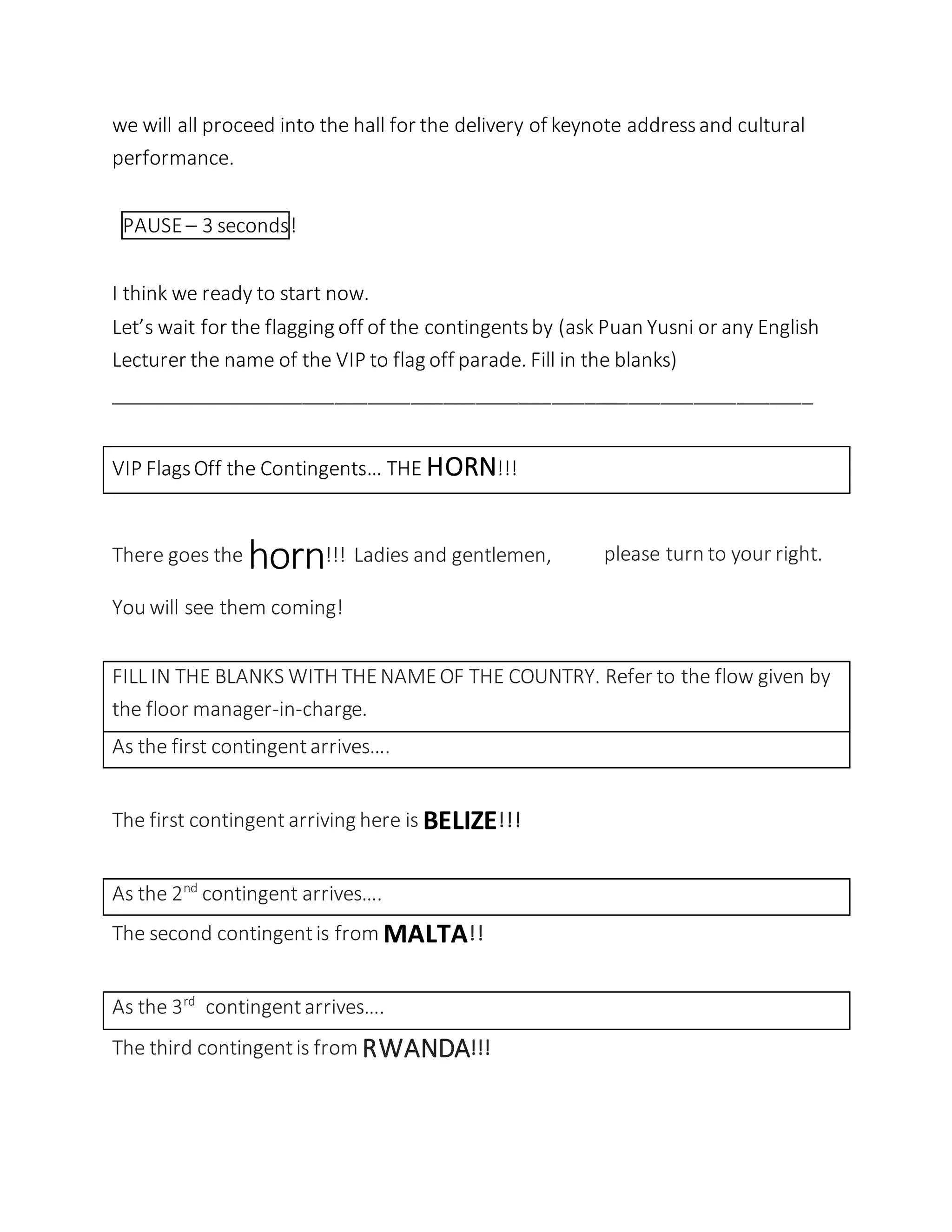 we will all proceed into the hall for the delivery of keynote addressand cultural
performance.
PAUSE– 3 seconds!
I think we ready to start now.
Let’s wait for the flagging off of the contingentsby (ask Puan Yusni or any English
Lecturer the name of the VIP to flag off parade. Fill in the blanks)
_________________________________________________________________
VIP FlagsOff the Contingents… THE HORN!!!
There goes the horn!!! Ladies and gentlemen, please turn to your right.
You will see them coming!
FILL IN THE BLANKS WITH THENAMEOF THE COUNTRY. Refer to the flow given by
the floor manager-in-charge.
As the first contingentarrives….
The first contingent arriving here is BELIZE!!!
As the 2nd
contingent arrives….
The second contingentis from MALTA!!
As the 3rd
contingentarrives….
The third contingentis from RWANDA!!!
 