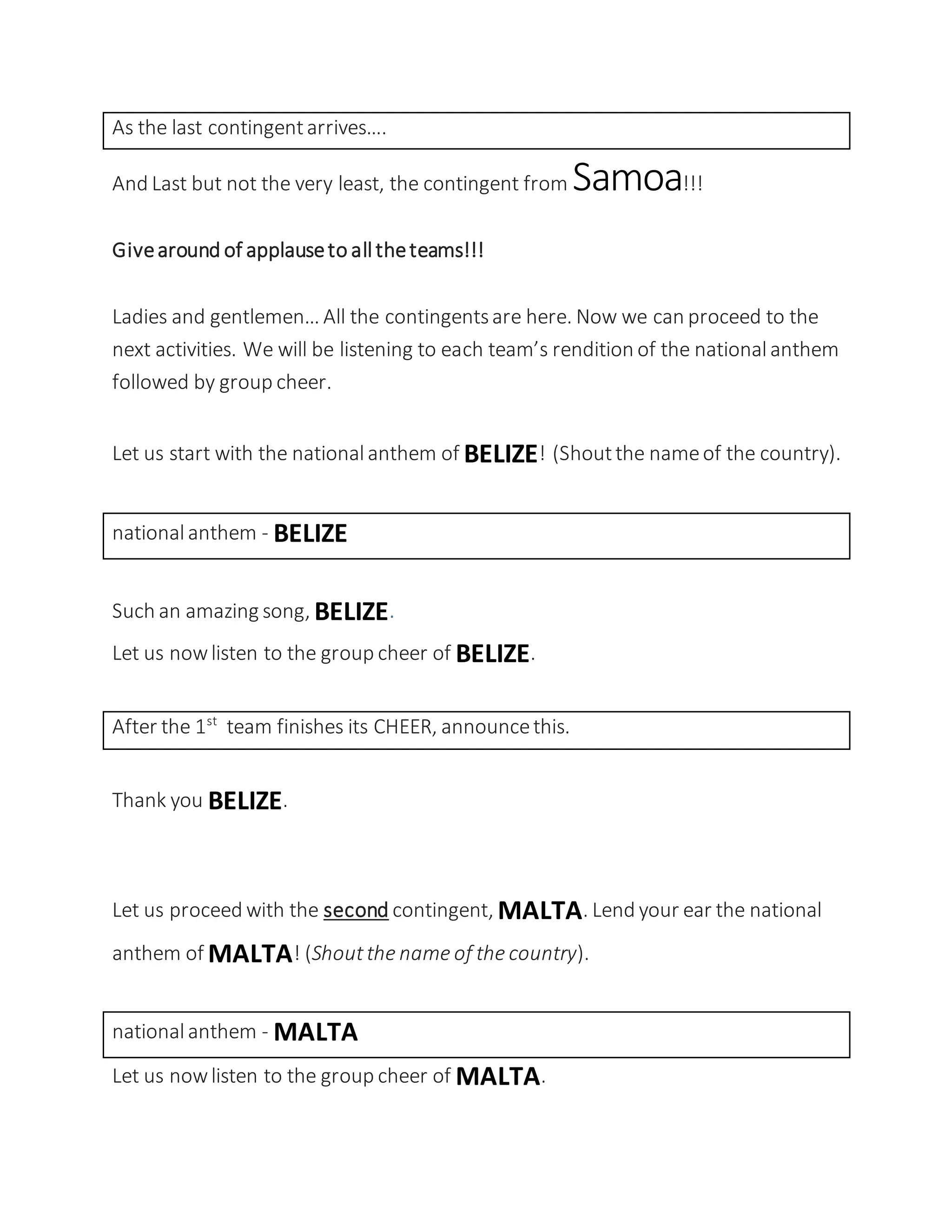 As the last contingentarrives….
And Last but not the very least, the contingent from Samoa!!!
Givearound of applauseto alltheteams!!!
Ladies and gentlemen… All the contingentsare here. Now we can proceed to the
next activities. We will be listening to each team’s rendition of the nationalanthem
followed by group cheer.
Let us start with the nationalanthem of BELIZE! (Shoutthe nameof the country).
nationalanthem - BELIZE
Such an amazing song, BELIZE.
Let us nowlisten to the group cheer of BELIZE.
After the 1st
team finishes its CHEER, announcethis.
Thank you BELIZE.
Let us proceed with the second contingent, MALTA. Lend your ear the national
anthem of MALTA! (Shoutthe name of the country).
nationalanthem - MALTA
Let us nowlisten to the group cheer of MALTA.
 
