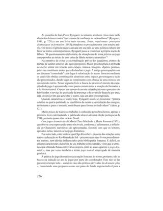 As posições de Jean-Pierre Ryngaert, no entanto, evoluem. Anos mais tarde 
alertará os leitores contra “os excessos de confiança no racionalismo” (Ryngaert, 
1981, p. 220) e em um livro mais recente, Jouer, représenter: pratiques 
dramatiques et formation (1985) abandona os procedimentos com roteiro pré-vio. 
Em meio à vigência naquela década em seu país, de uma política cultural em 
favor de textos contemporâneos, Ryngaert passa a relativizar a própria noção de 
fábula. “O questionamento da história, da situação ou do tema prévios ao jogo 
correspondeu ao início de uma crise da fábula no texto dramático”4. 
Na tentativa de evitar a racionalização prévia dos jogadores, pontos de 
partida de caráter sensível são agora propostos. Maior proeminência é atribuída 
ao corpo; entrar em relação com espaço, música, imagens, objetos, poemas, 
palavras constituem motes para deslanchar o jogo. A antiga preocupação com 
um discurso “controlado” cede lugar à valorização do acaso. Sorteios mediante 
os quais são obtidas combinações aleatórias entre espaço, personagens e ação 
são preconizados, dando lugar ao rompimento com a busca de uma mimese em 
seu sentido estrito. Nesse segundo livro a busca do desenvolvimento da capa-cidade 
226 
de jogo é apresentada como ponto comum entre a atuação do formador e 
a do diretor teatral. Crescer em termos de escuta e da relação com o parceiro são 
habilidades a serviço da qualidade da presença e de invenção daquele que atua, 
seja ele um jovem que descobre o teatro, seja um ator em temporada. 
Quando caracteriza o teatro hoje, Ryngaert assim se posiciona: “prática 
coletiva na qual a qualidade, os equilíbrios da escuta e a circulação das energias, 
no instante e para o instante, contribuem para formar os indivíduos” (idem, p. 
121). 
Muito pouco de todo esse trabalho é conhecido pelos brasileiros; apenas o 
primeiro livro está traduzido e publicado através de uma edição portuguesa de 
1981, portanto quase obra rara no Brasil. 
Cem jogos dramáticos de Maria Clara Machado e Marta Rosman (1971), 
que obteve certa repercussão entre nós revela, conforme já salientamos, a influên-cia 
de Chancerel; narrativas são apresentadas, fazendo com que os leitores, 
apoiados nelas, lancem-se ao jogo dramático. 
Por outro lado, cabe lembrar que Olga Reverbel – pioneira das relações entre 
teatro e educação no Rio Grande do Sul – preconiza em seus livros procedimen-tos 
teatrais, sem dúvida influenciados pela bibliografia francesa. É difícil, no 
entanto caracterizar a natureza de seu trabalho com exatidão, visto que a termi-nologia 
utilizada flutua entre várias noções, entre as quais aparece o jogo dra-mático, 
mas por vezes também o termo jogo teatral, empregado de maneira 
genérica. 
A prática do jogo dramático na acepção francesa do termo, portanto, não se 
baseia na indução ao ato de jogar por parte do coordenador. Este não se faz 
presente o tempo todo – como no caso das práticas derivadas do dramatic play 
–, enunciando suas propostas como um pano de fundo imprescindível para a 
 