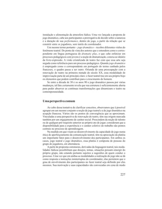 instalação e alimentação da atmosfera lúdica. Uma vez lançada a proposta de 
jogo dramático, cabe aos participantes a prerrogativa de decidir sobre a natureza 
e a duração de sua performance, dentro do jogo, a partir da relação que se 
constrói entre os jogadores, sem tutela do coordenador. 
Um mesmo termo portanto – jogo dramático – recobre diferentes visões do 
fenômeno teatral. Do ponto de vista dos autores que o entendem como o corres-pondente 
em língua portuguesa do dramatic play, o que cabe enfatizar em 
processos pedagógicos com jovens é a noção de dramatização, conexa ao ideário 
da livre-expressão. A visão cristalizada de teatro faz com que essa arte seja 
negada como referência para um processo pedagógico. Quando jogo dramático 
é empregado como o correspondente em português do termo cunhado pelos 
franceses, o quadro passa a ser outro. Oriunda de uma preocupação com a 
renovação do teatro na primeira metade do século XX, essa modalidade de 
improvisação parte de um princípio claro: o fazer teatral traz em seu próprio bojo 
os elementos que podem contribuir para o crescimento do homem. 
Se entre a década de 30 e os anos 90 o jogo dramático passou por várias 
mudanças, tal fato certamente revela que sua estrutura é suficientemente aberta 
para poder absorver as contínuas transformações que dinamizam o teatro na 
contemporaneidade. 
227 
Uma perspectiva comum 
Ao cabo dessa tentativa de clarificar conceitos, observamos que é possível 
agrupar em um mesmo conjunto a noção de jogo teatral e a de jogo dramático na 
acepção francesa. Vários são os pontos de convergência que as aproximam. 
Vinculadas a uma perspectiva de renovação do teatro, têm sua origem marcada 
também por um engajamento de caráter social. Prescindem da noção de talento 
ou de qualquer pré-requisito anterior ao próprio ato de jogar; consideram que a 
disponibilidade para a experiência e o caráter coletivo do trabalho são pontos 
centrais no processo de aprendizagem. 
Na medida em que visam ao desenvolvimento da capacidade de jogo numa 
ótica de aperfeiçoamento da comunicação teatral, têm na apreciação da platéia 
um importante fator para o desenvolvimento dos participantes. Em ambos os 
casos, jogo teatral e jogo dramático, essa platéia é composta de pessoas do 
grupo de jogadores, em alternância. 
A partir de propostas estruturais, derivadas da linguagem teatral, tais moda-lidades 
lúdicas possibilitam que desejos, temas, situações possam emergir do 
próprio grupo, não estando portanto sujeitos a sugestões de quem conduz o 
processo. Uma vez que em ambas as modalidades a realização do jogo não se dá 
como resposta a instruções ininterruptas do coordenador, elas permitem que o 
grau de envolvimento dos participantes no fazer teatral seja definido por eles 
mesmos. Sua motivação e suas capacidades são convocadas em cena de modo 
 