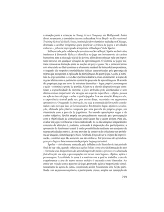 a atuação junto a crianças na Young Actors Company em Hollywood. Antes 
disso, no entanto, a convivência com a educadora Neva Boyd – na Recreational 
Training School da Hull House, instituição de voluntários sediada em Chicago, 
destinada a acolher imigrantes para propiciar a prática de jogos e atividades 
culturais – já havia impregnado a trajetória trilhada por Viola Spolin1. 
Influenciada pela colaboração estreita com Neva Boyd, Spolin atribui valor 
intrínseco à dimensão lúdica e identifica no jogo um instrumento de caráter 
humanista para a educação social do jovem, além de reconhecer nele um impor-tante 
recurso em qualquer situação de aprendizagem. O sistema de jogos tea-trais 
repousa na distinção entre as noções de play e game. Se o primeiro termo 
está vinculado ao fluir contínuo e altamente mutável da brincadeira espontânea, 
o segundo diz respeito a modalidades lúdicas caracterizadas pela presença de 
regras que asseguram a eqüidade da participação de quem joga. Assim, a estru-tura 
do jogo constitui o eixo da experiência teatral e, mais exatamente, a noção de 
regra é eleita como o parâmetro central da proposta de aprendizagem. O acordo 
do grupo que joga em torno da estrutura dramática – lugar, papéis/ personagens 
e ação – constitui o ponto de partida. Aliam-se a ele três dispositivos que sinte-tizam 
a especificidade do sistema: o foco atribuído pelo coordenador é sem 
dúvida o mais importante; ele designa um aspecto específico – objeto, pessoa 
ou ação na área de jogo – sobre o qual o jogador fixa sua atenção. Graças a ele, 
a experiência teatral pode ser, por assim dizer, recortada em segmentos 
apreensíveis. O segundo é a instrução, ou seja, a retomada do foco pelo coorde-nador, 
cada vez que isso se faz necessário. Em terceiro lugar, aparece a avalia-ção, 
efetuada pela platéia composta por uma parcela do próprio grupo, em 
alternância com a parcela de jogadores. Recusando apreciações vagas e de 
cunho subjetivo, Spolin propõe um procedimento marcado pela preocupação 
com a objetividade da comunicação entre quem faz e quem assiste. Para ela, 
avaliar um jogo é verificar se o foco estabelecido foi ou não atingido; um parâmetro 
concreto de aferição é, portanto, colocado à disposição dos participantes; a 
apreensão do fenômeno teatral é então possibilitada mediante um conjunto de 
regras articuladas entre si. A cena provém da tentativa de solucionar um proble-ma 
de atuação, sintetizado pelo foco. A fábula, longe de ser a origem da improvi-sação, 
constitui aqui tão somente sua decorrência. Tal processo de aprendiza-gem 
privilegia o funcionamento da própria linguagem teatral. 
Spolin – visivelmente marcada pela influência de Stanislavski no período 
final de sua vida, quando enfatiza as ações físicas como eixo da formação do ator 
– formula seus dispositivos de aprendizagem de modo a promover a chamada 
fisicalização, ou seja, a preocupação em tornar reais lugares, objetos, ações e 
personagens. A realidade da cena é a matéria com a qual se trabalha; o ato de 
experimentar a arte do teatro nesses moldes é encarado como formador. Ao 
entrar em relação com o parceiro de jogo, propondo ações e respondendo simul-taneamente 
às ações do outro, construindo assim fisicamente uma ficção parti-lhada 
com as pessoas na platéia, o participante cresce, amplia sua percepção do 
219 
 