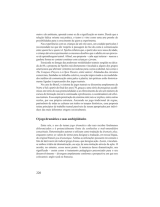 outro e do ambiente, aprende como se dá a significação no teatro. Desde que a 
relação lúdica oriente sua prática, o teatro é visto como uma arte prenhe de 
possibilidades para o crescimento de quem a experimenta. 
Nas experiências com as crianças de até oito anos, um cuidado particular é 
recomendado no que diz respeito à passagem do faz-de-conta à comunicação 
entre quem faz e quem vê. Spolin enfatiza que, a partir dos nove anos de idade, 
a criança deveria experimentar os mesmos desafios que o adulto em seu proces-so 
de aprendizagem teatral. Afinal, sua proposta – cabe aqui reiterar – nasceu e 
ganhou forma no contato contínuo com crianças e jovens. 
Enraizada no âmago das poderosas modalidades teatrais surgidas na déca-da 
de 60, a proposta de Spolin está diretamente vinculada a alguns dos grupos 
americanos que abriram vertentes inovadoras para a cena ocidental, tais como o 
The Compass Players e o Open Theatre, entre outros2. Afastadas dos circuitos 
comerciais, fundadas no trabalho coletivo, na ação improvisada e em modalida-des 
inéditas de comunicação entre palco e platéia, tais práticas estão historica-mente 
ligadas à repercussão dos jogos teatrais. 
No caso do Brasil, o sistema de jogos teatrais se dissemina amplamente de 
Norte a Sul a partir do final dos anos 70, graças a uma série de pesquisas acadê-micas 
220 
em torno de suas potencialidades e ao oferecimento de um sem número de 
cursos de formação inicial e continuada a professores e coordenadores de ofici-nas 
teatrais. Essa ampla penetração do sistema entre nós se explica, entre outras 
razões, por sua própria estrutura. Ancorado no jogo tradicional de regras, 
patrimônio de todas as culturas em todos os tempos históricos, essa proposta 
reúne princípios de trabalho teatral passíveis de serem apropriados por indiví-duos 
das mais diferentes origens socioculturais. 
O jogo dramático e suas ambigüidades 
Entre nós, o uso do termo jogo dramático não raro recobre fenômenos 
diferenciados e é potencialmente fonte de confusões e mal-entendidos 
conceituais. Determinados autores o utilizam como tradução de dramatic play, 
enquanto outros se valem do termo para designar a tradução, em nossa língua, 
do original francês jeu dramatique. Ambas as utilizações possuem em comum o 
fato de derivarem do radical grego drama, que designa ação. Assim, vinculam-se 
ambos à idéia de dramatização, ou seja, de uma imitação através da ação. O 
acordo, no entanto, cessa nesse ponto. A natureza dessa dramatização, seu 
significado – assim como o tratamento pedagógico preconizado para o seu 
desenvolvimento – divergem amplamente conforme a perspectiva em que nos 
colocamos: anglo-saxã ou francesa. 
 