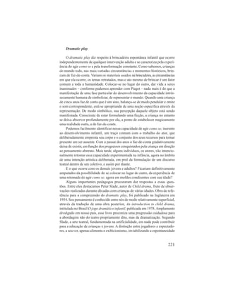 Dramatic play 
O dramatic play diz respeito à brincadeira espontânea infantil que ocorre 
independentemente de qualquer intervenção adulta e se caracteriza pela experi-ência 
do agir como se e pela transformação constante. Como sabemos, crianças 
do mundo todo, nas mais variadas circunstâncias e momentos históricos, brin-cam 
de faz-de-conta. Variam os materiais usados na brincadeira, as circunstâncias 
em que ela ocorre, os temas retratados, mas o ato mesmo de brincar é um fator 
comum a toda a humanidade. Colocar-se no lugar do outro, dar vida a seres 
inanimados – conforme pudemos aprender com Piaget – nada mais é do que a 
manifestação de uma fase particular do desenvolvimento da capacidade intrin-secamente 
humana de simbolizar, de representar o mundo. Quando uma criança 
de cinco anos faz de conta que é um sino, balança-se de modo pendular e emite 
o som correspondente, está se apropriando de uma noção específica através da 
representação. De modo simbólico, sua percepção daquele objeto está sendo 
manifestada. Consciente de estar formulando uma ficção, a criança no entanto 
se deixa absorver profundamente por ela, a ponto de estabelecer magicamente 
uma realidade outra, a do faz-de-conta. 
Podemos facilmente identificar nessa capacidade de agir como se, inerente 
ao desenvolvimento infantil, um traço comum com o trabalho do ator, que 
deliberadamente empresta seu corpo e o conjunto dos seus recursos para tornar 
presente um ser ausente. Com o passar dos anos o faz-de-conta gradativamente 
deixa de existir, em função dos progressos conquistados pela criança em direção 
ao pensamento abstrato. Mais tarde, alguns indivíduos, os atores, vão intencio-nalmente 
retomar essa capacidade experimentada na infância, agora no âmbito 
de uma intenção artística deliberada, em prol da formulação de um discurso 
teatral dentro de um coletivo, e assim por diante. 
E o que ocorre com os demais jovens e adultos? Ficariam definitivamente 
amputados da possibilidade de se colocar no lugar do outro, da experiência de 
uma retomada do agir como se, agora em moldes condizentes com sua idade? 
Alguns importantes pedagogos procuraram dar respostas a essas ques-tões. 
Entre eles destacamos Peter Slade, autor de Child drama, fruto de obser-vações 
realizadas durante décadas com crianças de várias idades. Obra de refe-rência 
para a compreensão do dramatic play, foi publicado na Inglaterra em 
1954. Seu pensamento é conhecido entre nós de modo relativamente superficial, 
através da tradução de uma obra posterior, An introduction to child drama, 
intitulada no Brasil O jogo dramático infantil, publicada em 1978. Amplamente 
divulgado em nosso país, esse livro preconiza uma progressão cuidadosa para 
a abordagem não do teatro propriamente dito, mas da dramatização. Segundo 
Slade, a arte teatral, fundamentada na artificialidade, em nada pode contribuir 
para a educação de crianças e jovens. A distinção entre jogadores e espectado-res, 
a seu ver, apenas alimenta o exibicionismo, inviabilizando a espontaneidade 
221 
 